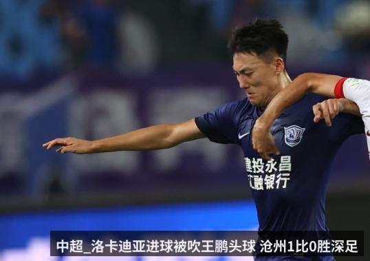 中超_洛卡迪亚进球被吹王鹏头球 沧州1比0胜深足